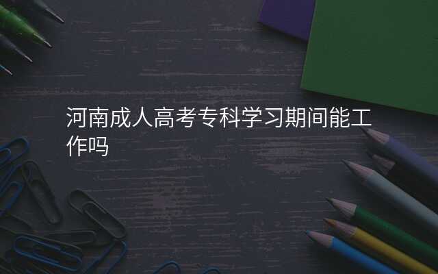 河南成人高考专科学习期间能工作吗
