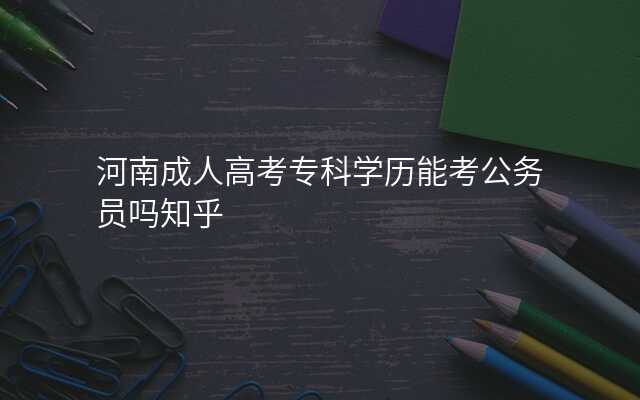 河南成人高考专科学历能考公务员吗知乎