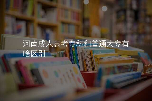 河南成人高考专科和普通大专有啥区别