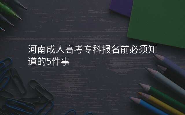 河南成人高考专科报名前必须知道的5件事